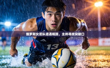 俄罗斯女足队遭遇瓶颈，主帅寻找突破口